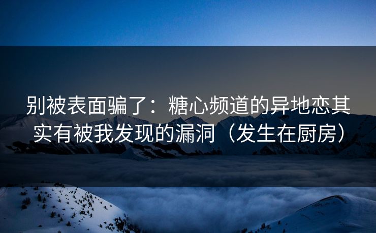 别被表面骗了：糖心频道的异地恋其实有被我发现的漏洞（发生在厨房）