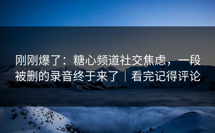 刚刚爆了：糖心频道社交焦虑，一段被删的录音终于来了｜看完记得评论