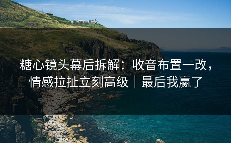 糖心镜头幕后拆解：收音布置一改，情感拉扯立刻高级｜最后我赢了