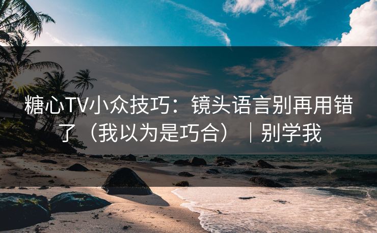 糖心TV小众技巧：镜头语言别再用错了（我以为是巧合）｜别学我
