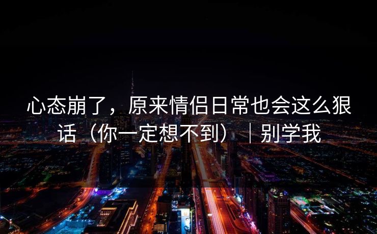 心态崩了，原来情侣日常也会这么狠话（你一定想不到）｜别学我
