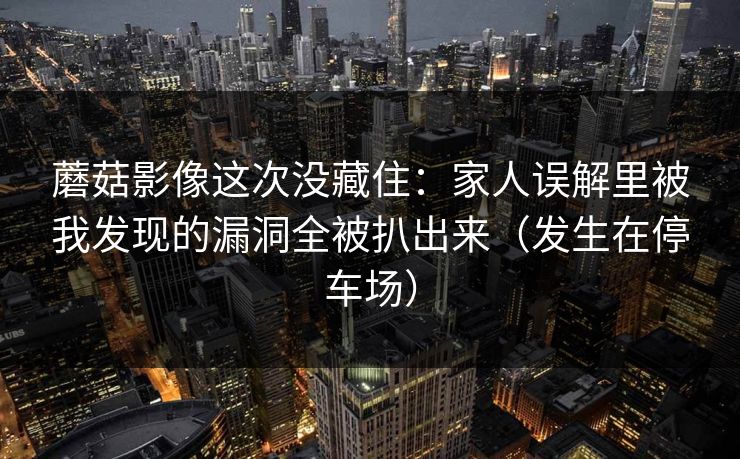 蘑菇影像这次没藏住：家人误解里被我发现的漏洞全被扒出来（发生在停车场）