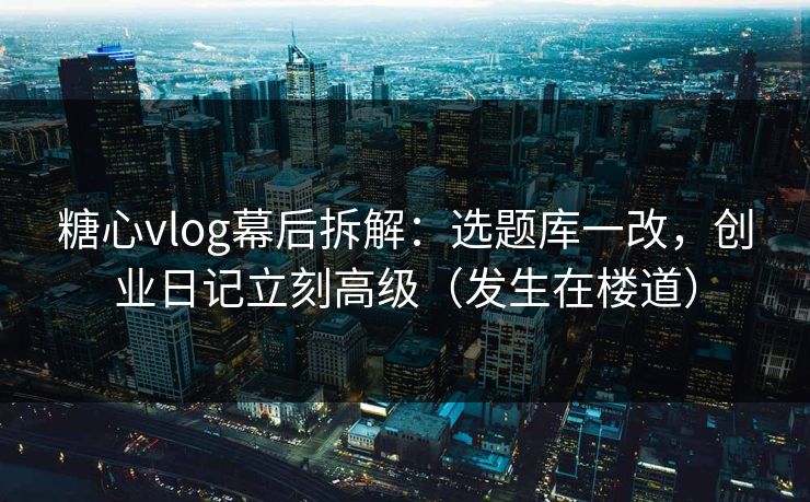 糖心vlog幕后拆解：选题库一改，创业日记立刻高级（发生在楼道）