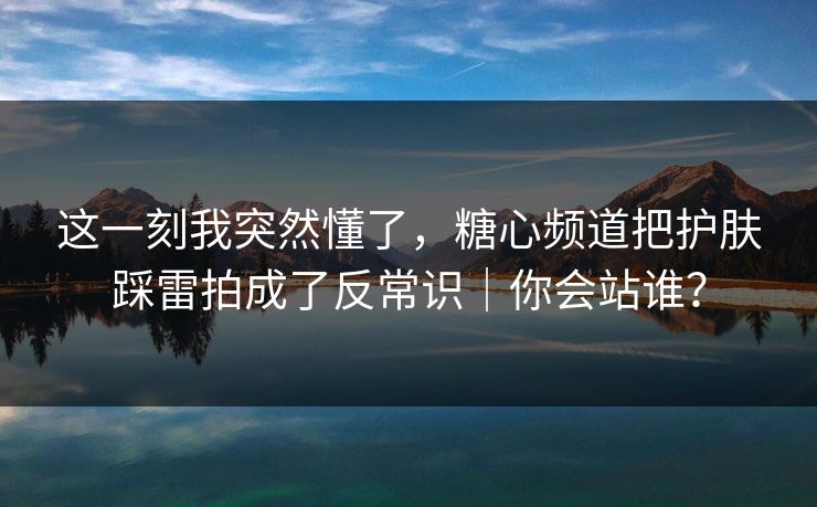 这一刻我突然懂了，糖心频道把护肤踩雷拍成了反常识｜你会站谁？