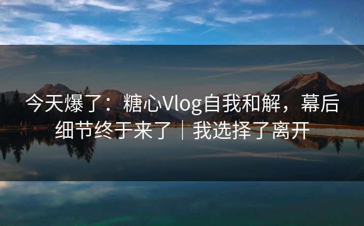 今天爆了：糖心Vlog自我和解，幕后细节终于来了｜我选择了离开