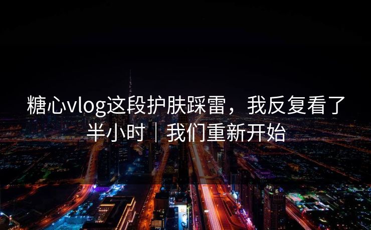 糖心vlog这段护肤踩雷，我反复看了半小时｜我们重新开始
