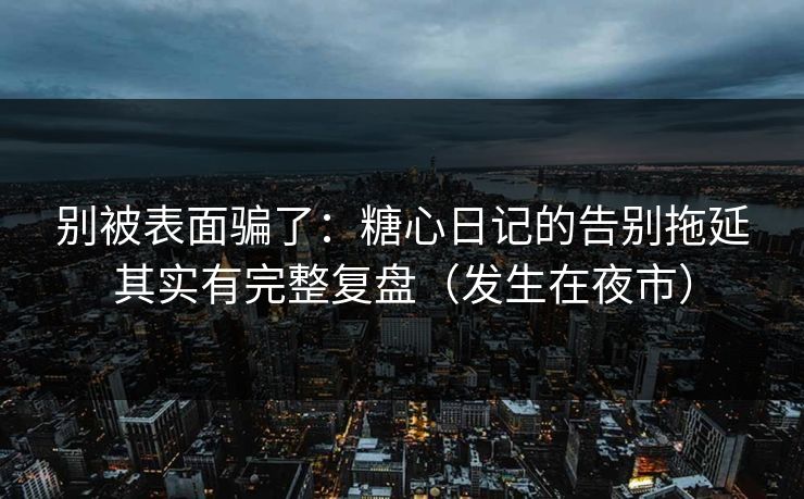 别被表面骗了：糖心日记的告别拖延其实有完整复盘（发生在夜市）