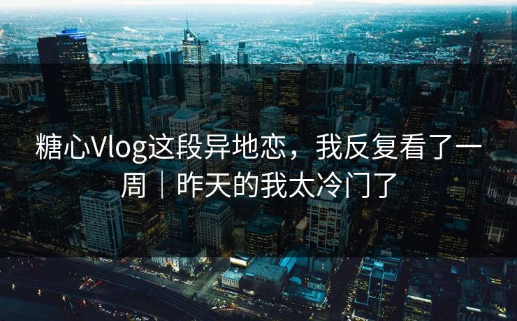糖心Vlog这段异地恋，我反复看了一周｜昨天的我太冷门了