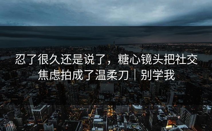 忍了很久还是说了，糖心镜头把社交焦虑拍成了温柔刀｜别学我