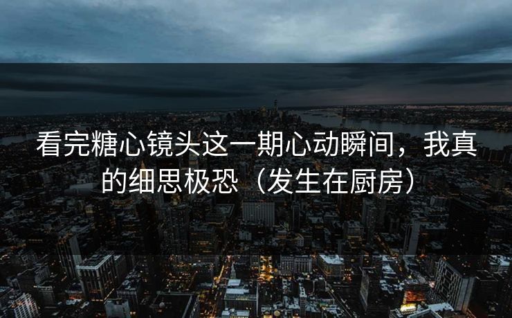 看完糖心镜头这一期心动瞬间，我真的细思极恐（发生在厨房）