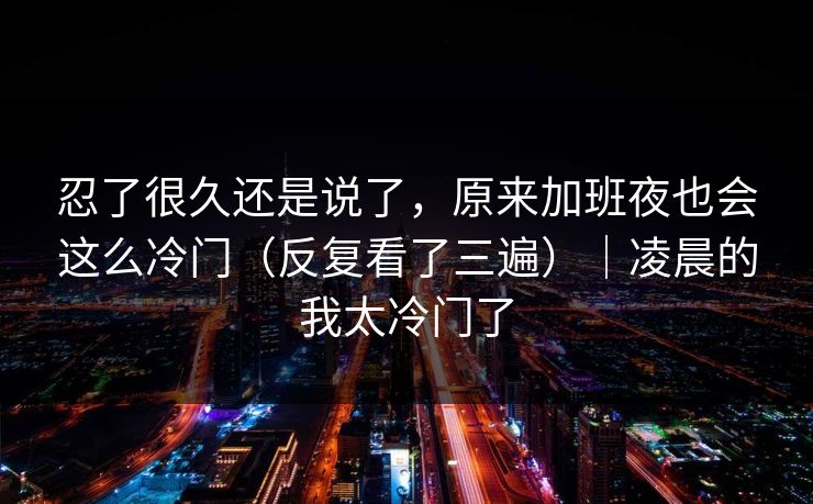 忍了很久还是说了，原来加班夜也会这么冷门（反复看了三遍）｜凌晨的我太冷门了