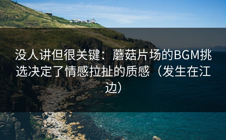 没人讲但很关键：蘑菇片场的BGM挑选决定了情感拉扯的质感（发生在江边）