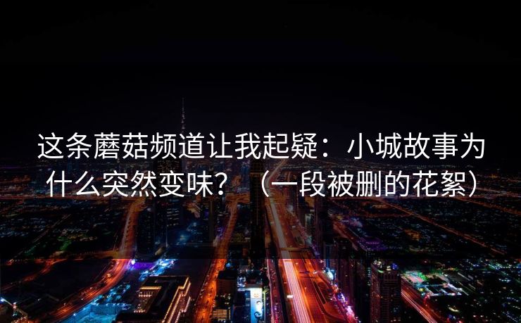 这条蘑菇频道让我起疑：小城故事为什么突然变味？（一段被删的花絮）