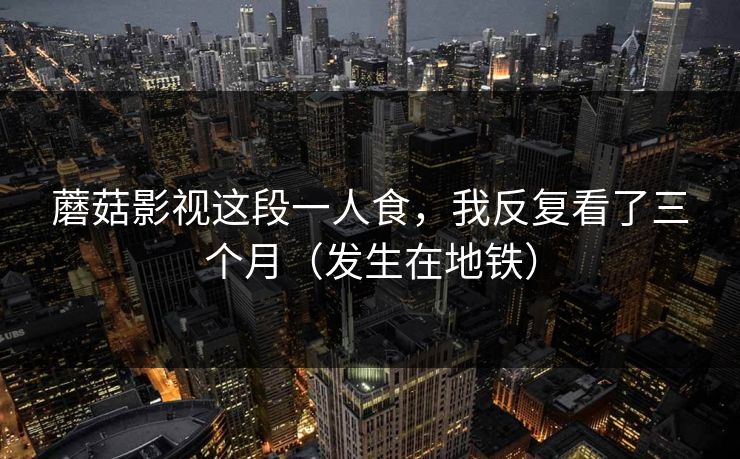 蘑菇影视这段一人食，我反复看了三个月（发生在地铁）