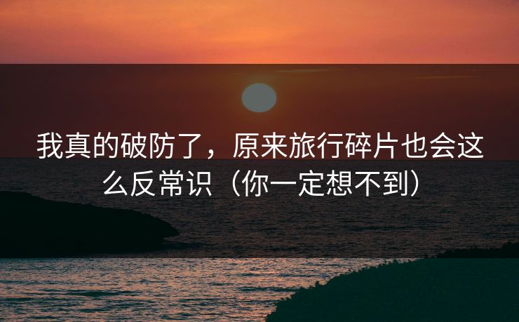 我真的破防了，原来旅行碎片也会这么反常识（你一定想不到）