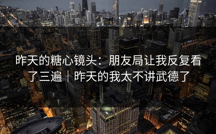 昨天的糖心镜头：朋友局让我反复看了三遍｜昨天的我太不讲武德了