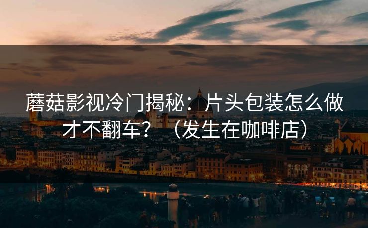 蘑菇影视冷门揭秘：片头包装怎么做才不翻车？（发生在咖啡店）