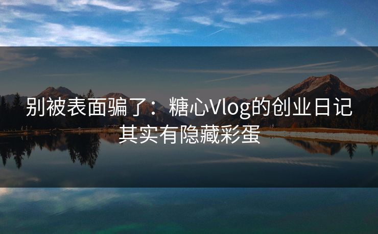 别被表面骗了：糖心Vlog的创业日记其实有隐藏彩蛋