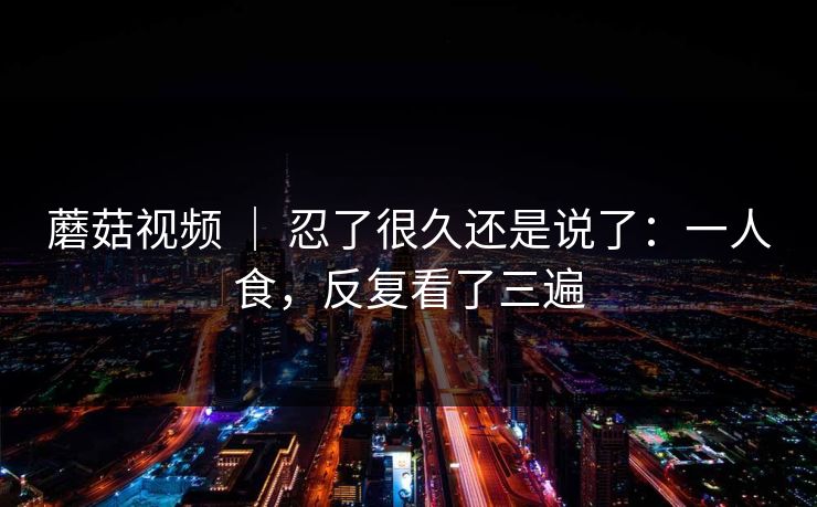 蘑菇视频 ｜ 忍了很久还是说了：一人食，反复看了三遍