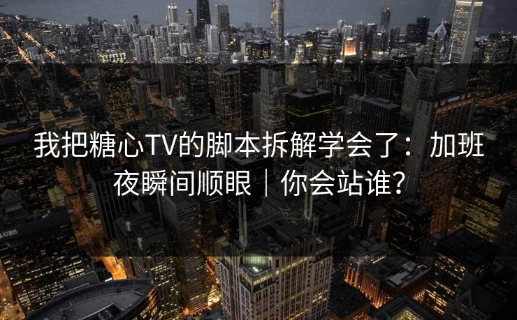 我把糖心TV的脚本拆解学会了：加班夜瞬间顺眼｜你会站谁？